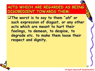 ACTS WHICH ARE REGARDED AS BEING DISOBEDIENT TOWARDS THEM: The worst is to say to them “ ah! ” or such expression of disgust, or any other acts which are meant to hurt their feelings, to demean, to despise, to degrade etc. to make them loose their respect and dignity. All Rights Reserved© Zhulkeflee2010 