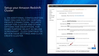 Setup your Amazon Redshift
Cluster
5. ON ADDITIONAL CONFIGURATION
PAGE YOU CAN PICK VPC (VIRTUAL
PRIVATE CONNECTION), SECURITY
GROUP FOR CLUSTER AND OTHER
OPTIONS FOR ENCRYPTION. FOR
DEMO PURPOSE SELECT AS BELOW
SCREENSHOT . CLICK CONTINUE TO
REVIEW YOUR SETTINGS AND CLICK
CREATE CLUSTER
 
