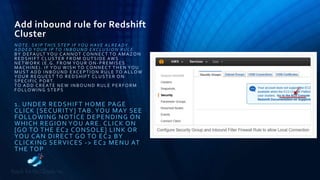 Add inbound rule for Redshift
Cluster
NOTE: SKIP THIS STEP IF YOU HAVE ALREADY
ADDED YOUR IP TO INBOUND EXCLUSION RULE.
BY DEFAULT YOU CANNOT CONNECT TO AMAZON
REDSHIFT CLUSTER FROM OUTSIDE AWS
NETWORK (E.G. FROM YOUR ON -PREMISES
MACHINE). IF YOU WISH TO CONNECT THEN YOU
MUST ADD INBOUND EXCEPTION RULE TO ALLOW
YOUR REQUEST TO REDSHIFT CLUSTER ON
SPECIFIC PORT.
TO ADD CREATE NEW INBOUND RULE PERFORM
FOLLOWING STEPS
1. UNDER REDSHIFT HOME PAGE
CLICK [SECURITY] TAB. YOU MAY SEE
FOLLOWING NOTICE DEPENDING ON
WHICH REGION YOU ARE. CLICK ON
[GO TO THE EC2 CONSOLE] LINK OR
YOU CAN DIRECT GO TO EC2 BY
CLICKING SERVICES -> EC2 MENU AT
THE TOP
 