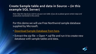 Create Sample table and data in Source – (in this
example SQL Server)
Note: Skip this step if you wish to use your own table. If you do so please ignore certain steps and
screenshots mentioned in this article.
For this demo we will use Free Northwind sample database
supplied by Microsoft.
• Download Sample Database from here.
• Extract the zip file -> Open *.sql file and run it to create new
database with sample tables and data.
 