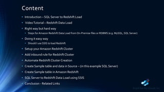 Content
• Introduction – SQL Server to Redshift Load
• VideoTutorial – Redshift Data Load
• Right way but hard way
• Steps for Amazon Redshift Data Load from On-Premise files or RDBMS (e.g. MySQL, SQL Server)
• Doing it easy way
• Should I use SSIS to load Redshift
• Setup your Amazon Redshift Cluster
• Add inbound rule for Redshift Cluster
• Automate Redshift Cluster Creation
• Create Sample table and data in Source – (in this example SQL Server)
• Create Sample table in Amazon Redshift
• SQL Server to Redshift Data Load using SSIS
• Conclusion - Related Links
 
