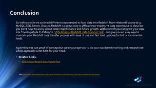 Conclusion
So in this article we outlined different steps needed to load data into Redshift from relational source (e.g.
MySQL, SQL Server, Oracle). Redshift is a great way to offload your expensive data warehouse to cloud so
you don’t have to worry about costly maintenance and future growth.With redshift you can grow your data
size from Gigabyte to Petabyte. SSISAmazon Redshift DataTransferTask. can give you an easy way to
maintain your Redshift data transfer process with ease of use and fast load options (for full or incremental
load).
Again this was just proof of concept but we encourage you to do your own benchmarking and research see
which approach suites best for your need.
• Related Links:
• SSIS Amazon Redshift DataTransferTask
TAGS: amazon redshift Amazon Redshift Data Transfer Task aws command line csv excel export How-To json mysql PDF Redshift SSIS SSIS PowerPack
 
