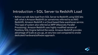 Introduction – SQL Server to Redshift Load
• Before we talk data load from SQL Server to Redshift using SSIS lets
talk what is Amazon Redshift (or sometimes referred to as AWS
Redshift). Amazon Redshift is a Cloud based Data warehouse service.
This type of system also referred as MPP (Massively Parallel
Processing). Amazon Redshift uses highly modified version of
PostGrey SQL Engine behind the scene. Amazon Redshift provides
advantage of Scale as you go, at very low cost compared to onsite
dedicated hardware/software approach.
 