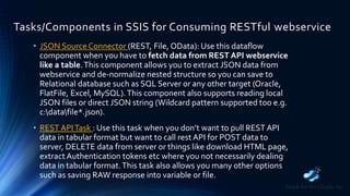Tasks/Components in SSIS for Consuming RESTful webservice
• JSON SourceConnector (REST, File, OData): Use this dataflow
component when you have to fetch data from REST API webservice
like a table.This component allows you to extract JSON data from
webservice and de-normalize nested structure so you can save to
Relational database such as SQL Server or any other target (Oracle,
FlatFile, Excel, MySQL).This component also supports reading local
JSON files or direct JSON string (Wildcard pattern supported too e.g.
c:datafile*.json).
• REST APITask : Use this task when you don’t want to pull REST API
data in tabular format but want to call rest API for POST data to
server, DELETE data from server or things like download HTML page,
extract Authentication tokens etc where you not necessarily dealing
data in tabular format.This task also allows you many other options
such as saving RAW response into variable or file.
 