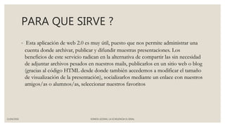 PARA QUE SIRVE ?
◦ Esta aplicación de web 2.0 es muy útil, puesto que nos permite administrar una
cuenta donde archivar, publicar y difundir muestras presentaciones. Los
beneficios de este servicio radican en la alternativa de compartir las sin necesidad
de adjuntar archivos pesados en nuestros mails, publicarlos en un sitio web o blog
(gracias al código HTML desde donde también accedemos a modificar el tamaño
de visualización de la presentación), socializarlos mediante un enlace con nuestros
amigos/as o alumnos/as, seleccionar nuestros favoritos
11/04/2016 SOMOS LICENAL LA ECXELENCIA EL IDEAL
 