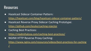 Resources
● Hazelcast Sidecar Container Pattern:
https://hazelcast.com/blog/hazelcast-sidecar-container-pattern/
● Hazelcast Reverse Proxy Sidecar Caching Prototype:
https://github.com/leszko/caching-injector
● Caching Best Practices:
https://vladmihalcea.com/caching-best-practices/
● NGINX HTTP Reverse Proxy Caching:
https://www.nginx.com/resources/videos/best-practices-for-caching
/
 