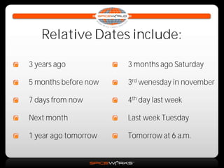 Relative Dates include:

3 years ago           3 months ago Saturday

5 months before now   3rd wenesday in november

7 days from now       4th day last week

Next month            Last week Tuesday

1 year ago tomorrow   Tomorrow at 6 a.m.
 