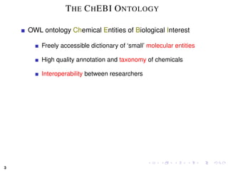 T HE C H EBI O NTOLOGY

    OWL ontology Chemical Entities of Biological Interest

        Freely accessible dictionary of ‘small’ molecular entities

        High quality annotation and taxonomy of chemicals

        Interoperability between researchers




3
 