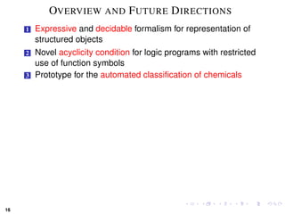 OVERVIEW AND F UTURE D IRECTIONS
     1   Expressive and decidable formalism for representation of
         structured objects
     2   Novel acyclicity condition for logic programs with restricted
         use of function symbols
     3   Prototype for the automated classiﬁcation of chemicals




16
 