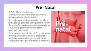 Pré -Natal
 O Pré – Natal consiste no
acompanhamento durante a gravidez,
pelos profissionais de saúde.
 Seu objetivo é acolher a mulher desde o
princípio da gravidez, assegurando, no fim
da gestação, o nascimento de uma criança
saudável e garantia do bem- estar
materno e neonatal.
 Toda mulher tem direito há 6 consultas no
mínimo, alternadas entre o profissional
medico e enfermeiro, garantindo uma
consulta médica por trimestre, no mínimo.
0 1 / 0 3 / 2 0 X X E X E M P L O D E T E X TO D E R O DA P É 1 2
 