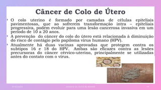 Câncer de Colo de Útero
 O colo uterino é formado por camadas de células epiteliais
pavimentosas, que ao sofrerem transformação intra – epiteliais
progressiva, podem evoluir para uma lesão cancerosa invasiva em um
período de 10 a 20 anos.
 A prevenção do câncer do colo do útero está relacionada à diminuição
do risco de contágio pelo papiloma vírus humano (HPV).
 Atualmente há duas vacinas aprovadas que protegem contra os
subtipos 16 e 18 do HPV. Ambas são eficazes contra as lesões
precursoras do câncer cérvico-uterino, principalmente se utilizadas
antes do contato com o vírus.
0 1 / 0 3 / 2 0 X X E X E M P L O D E T E X TO D E R O DA P É 1 8
 
