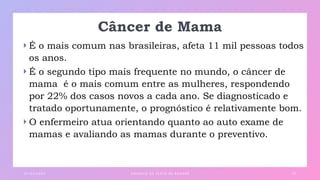 Câncer de Mama
 É o mais comum nas brasileiras, afeta 11 mil pessoas todos
os anos.
 É o segundo tipo mais frequente no mundo, o câncer de
mama é o mais comum entre as mulheres, respondendo
por 22% dos casos novos a cada ano. Se diagnosticado e
tratado oportunamente, o prognóstico é relativamente bom.
 O enfermeiro atua orientando quanto ao auto exame de
mamas e avaliando as mamas durante o preventivo.
0 1 / 0 3 / 2 0 X X E X E M P L O D E T E X TO D E R O DA P É 2 0
 