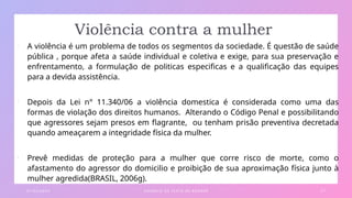 Violência contra a mulher
• A violência é um problema de todos os segmentos da sociedade. É questão de saúde
pública , porque afeta a saúde individual e coletiva e exige, para sua preservação e
enfrentamento, a formulação de politicas especificas e a qualificação das equipes
para a devida assistência.
• Depois da Lei n° 11.340/06 a violência domestica é considerada como uma das
formas de violação dos direitos humanos. Alterando o Código Penal e possibilitando
que agressores sejam presos em flagrante, ou tenham prisão preventiva decretada
quando ameaçarem a integridade física da mulher.
• Prevê medidas de proteção para a mulher que corre risco de morte, como o
afastamento do agressor do domicilio e proibição de sua aproximação física junto à
mulher agredida(BRASIL, 2006g).
0 1 / 0 3 / 2 0 X X E X E M P L O D E T E X TO D E R O DA P É 2 7
 