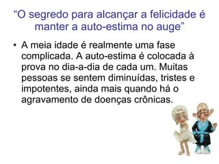 “ O segredo para alcançar a felicidade é manter a auto-estima no auge” A meia idade é realmente uma fase complicada. A auto-estima é colocada à prova no dia-a-dia de cada um. Muitas pessoas se sentem diminuídas, tristes e impotentes, ainda mais quando há o agravamento de doenças crônicas. 