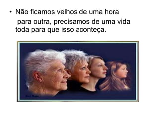 Não ficamos velhos de uma hora para outra, precisamos de uma vida toda para que isso aconteça. 