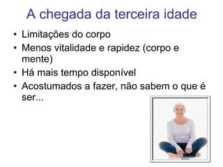A chegada da terceira idade Limitações do corpo Menos vitalidade e rapidez (corpo e mente) Há mais tempo disponível Acostumados a fazer, não sabem o que é ser... 