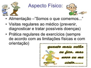 Alimentação –”Somos o que comemos...” Visitas regulares ao médico (prevenir, diagnosticar e tratar possíveis doenças) Prática regulares de exercícios (sempre de acordo com as limitações físicas e com orientação) Aspecto Físico: 