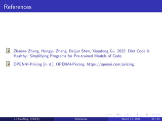 References
Zhaowe Zhang, Hongyu Zhang, Beijun Shen, Xiaodong Gu. 2022. Diet Code Is
Healthy: Simplifying Programs for Pre-trained Models of Code.
OPENAI-Pricing [n. d.]. OPENAI-Pricing. https://openai.com/pricing.
Li XiaoNing (CUFE) References March 17, 2024 23 / 24
 