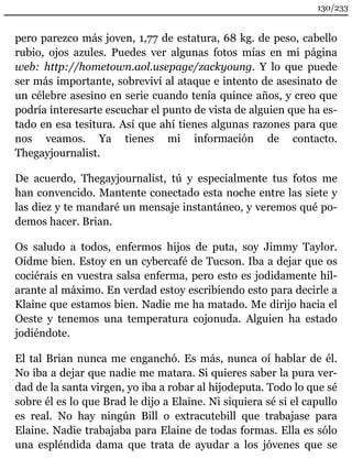 130/233 
pero parezco más joven, 1,77 de estatura, 68 kg. de peso, cabello 
rubio, ojos azules. Puedes ver algunas fotos mías en mi página 
web: http://hometown.aol.usepage/zackyoung. Y lo que puede 
ser más importante, sobreviví al ataque e intento de asesinato de 
un célebre asesino en serie cuando tenía quince años, y creo que 
podría interesarte escuchar el punto de vista de alguien que ha es-tado 
en esa tesitura. Así que ahí tienes algunas razones para que 
nos veamos. Ya tienes mi información de contacto. 
Thegayjournalist. 
De acuerdo, Thegayjournalist, tú y especialmente tus fotos me 
han convencido. Mantente conectado esta noche entre las siete y 
las diez y te mandaré un mensaje instantáneo, y veremos qué po-demos 
hacer. Brian. 
Os saludo a todos, enfermos hijos de puta, soy Jimmy Taylor. 
Oídme bien. Estoy en un cybercafé de Tucson. Iba a dejar que os 
cociérais en vuestra salsa enferma, pero esto es jodidamente hil-arante 
al máximo. En verdad estoy escribiendo esto para decirle a 
Klaine que estamos bien. Nadie me ha matado. Me dirijo hacia el 
Oeste y tenemos una temperatura cojonuda. Alguien ha estado 
jodiéndote. 
El tal Brian nunca me enganchó. Es más, nunca oí hablar de él. 
No iba a dejar que nadie me matara. Si quieres saber la pura ver-dad 
de la santa virgen, yo iba a robar al hijodeputa. Todo lo que sé 
sobre él es lo que Brad le dijo a Elaine. Ni siquiera sé si el capullo 
es real. No hay ningún Bill o extracutebill que trabajase para 
Elaine. Nadie trabajaba para Elaine de todas formas. Ella es sólo 
una espléndida dama que trata de ayudar a los jóvenes que se 
 
