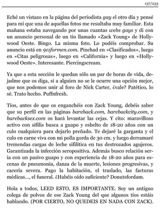 137/233 
Eché un vistazo en la página del periodista gay el otro día y pensé 
para mí que una de aquellas fotos me resultaba muy familiar. Esta 
mañana estaba navegando por unas cuantas webs gays y di con 
un anuncio personal de un tío llamado «Zack Young» de Holly-wood 
Oeste. Bingo. La misma foto. Lo podéis comprobar. Su 
anuncio está en 911formen.com. Pinchad en «Clasificados», luego 
en «Citas peligrosas», luego en «California» y luego en «Holly-wood 
Oeste». Interesante. Piercingscream. 
Ya que a esta sección le quedan sólo un par de horas de vida, de-jadme 
que os diga, si a alguien no se le ocurre una opción mejor, 
que nos podemos unir al foro de Nick Carter, ¿vale? Patético, lo 
sé. Trato hecho. Puffnfresh. 
Tíos, antes de que os enganchéis con Zack Young, debéis saber 
que su perfil en las páginas bareback.com, barebackcity.com, y 
barebacksex.com os hará levantar las cejas. Y cito: maravilloso 
activo con sífilis busca a guapo y esbelto de 18-20 años con un 
culo cualquiera para dejarlo preñado. Te dejaré la garganta y el 
culo en carne viva con mi polla gorda de 30 cm. y luego derramaré 
tremendas cargas de leche sifilítica en tus destrozados agujeros. 
Garantizada la infección seropositiva. Además busco relación ser-ia 
con un pasivo guapo y con experiencia de 18-20 años para es-cenas 
de pneumonia, danza de la muerte, lesiones progresivas, y 
cacería severa. Pago la habitación, el traslado, las facturas 
médicas…, el funeral. ¿Habéis oído suficiente? Donutsfordam. 
Hola a todos, LEED ESTO, ES IMPORTANTE. Soy un antiguo 
colega de polvos de ese Zack Young del que algunos tíos estáis 
hablando. (POR CIERTO, NO QUEDEIS EN NADA CON ZACK). 
 