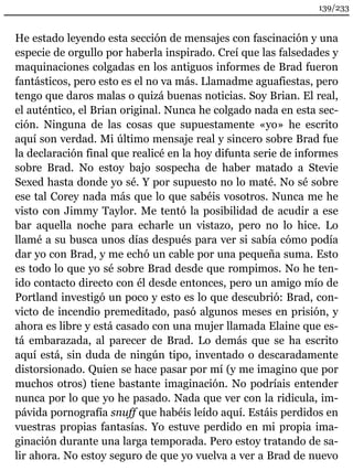 139/233 
He estado leyendo esta sección de mensajes con fascinación y una 
especie de orgullo por haberla inspirado. Creí que las falsedades y 
maquinaciones colgadas en los antiguos informes de Brad fueron 
fantásticos, pero esto es el no va más. Llamadme aguafiestas, pero 
tengo que daros malas o quizá buenas noticias. Soy Brian. El real, 
el auténtico, el Brian original. Nunca he colgado nada en esta sec-ción. 
Ninguna de las cosas que supuestamente «yo» he escrito 
aquí son verdad. Mi último mensaje real y sincero sobre Brad fue 
la declaración final que realicé en la hoy difunta serie de informes 
sobre Brad. No estoy bajo sospecha de haber matado a Stevie 
Sexed hasta donde yo sé. Y por supuesto no lo maté. No sé sobre 
ese tal Corey nada más que lo que sabéis vosotros. Nunca me he 
visto con Jimmy Taylor. Me tentó la posibilidad de acudir a ese 
bar aquella noche para echarle un vistazo, pero no lo hice. Lo 
llamé a su busca unos días después para ver si sabía cómo podía 
dar yo con Brad, y me echó un cable por una pequeña suma. Esto 
es todo lo que yo sé sobre Brad desde que rompimos. No he ten-ido 
contacto directo con él desde entonces, pero un amigo mío de 
Portland investigó un poco y esto es lo que descubrió: Brad, con-victo 
de incendio premeditado, pasó algunos meses en prisión, y 
ahora es libre y está casado con una mujer llamada Elaine que es-tá 
embarazada, al parecer de Brad. Lo demás que se ha escrito 
aquí está, sin duda de ningún tipo, inventado o descaradamente 
distorsionado. Quien se hace pasar por mí (y me imagino que por 
muchos otros) tiene bastante imaginación. No podríais entender 
nunca por lo que yo he pasado. Nada que ver con la ridicula, im-pávida 
pornografía snuff que habéis leído aquí. Estáis perdidos en 
vuestras propias fantasías. Yo estuve perdido en mi propia ima-ginación 
durante una larga temporada. Pero estoy tratando de sa-lir 
ahora. No estoy seguro de que yo vuelva a ver a Brad de nuevo 
 