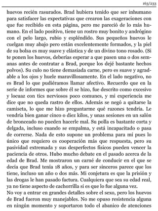 163/233 
huevos recién rasurados. Brad hubiera tenido que ser inhumano 
para satisfacer las expectativas que crearon las exageraciones con 
que fue recibido en esta página, pero me pareció de lo más hu-mano. 
En el lado positivo, tiene un rostro muy bonito y andrógino 
con el pelo largo, rubio y espléndido. Sus pequeños huevos le 
cuelgan muy abajo pero están excelentemente formados, y la piel 
de su bolsa es muy suave y elástica y de un divino tono rosado. (Si 
te ponen los huevos, deberías esperar a que pasen una o dos sem-anas 
antes de contratar a Brad, porque los dejé bastante hechos 
polvos). Su culo no tiene demasiada carne, pero es suave y agrad-able 
a los ojos y huele maravillosamente. En el lado negativo, no 
es Brad lo que pudiéramos llamar afectivo. Recuerdo que en la 
serie de informes que sobre él se hizo, fue descrito como excesivo 
y locuaz con tics nerviosos poco comunes, y mi experiencia me 
dice que no queda rastro de ellos. Además se negó a quitarse la 
camiseta, lo que me hizo preguntarme qué razones tendría. Le 
vendría bien ganar cinco o diez kilos, y unas sesiones en un salón 
de bronceado no pueden hacerle mal. Su polla es bastante corta y 
delgada, incluso cuando se empalma, y está incapacitado o pasa 
de correrse. Nada de esto supone un problema para mí pues lo 
único que requiero es cooperación más que respuesta, pero su 
pasividad extremada y sus desperfectos físicos pueden vencer la 
paciencia de otros. Hubo mucho debate en el pasado acerca de la 
edad de Brad. Me mostraron un carné de conducir en el que se 
decía que Brad tenía 18 años, y para ser sinceros parece que los 
tiene, incluso un año o dos más. Mi conjetura es que la prisión y 
las drogas le han pasado factura. Cualquiera que sea su edad real, 
ya no tiene aspecto de cachorrilla si es que lo fue alguna vez. 
No voy a entrar en grandes detalles sobre el sexo, pero los huevos 
de Brad fueron muy manejables. No me opuso resistencia alguna 
en ningún momento y soportaron todo el abanico de atenciones 
 