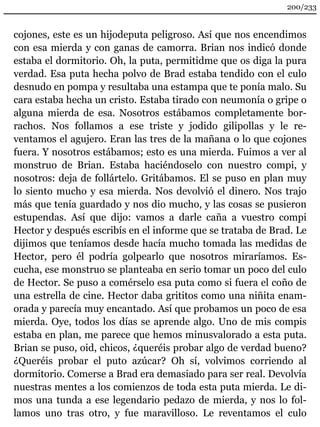 200/233 
cojones, este es un hijodeputa peligroso. Así que nos encendimos 
con esa mierda y con ganas de camorra. Brian nos indicó donde 
estaba el dormitorio. Oh, la puta, permitidme que os diga la pura 
verdad. Esa puta hecha polvo de Brad estaba tendido con el culo 
desnudo en pompa y resultaba una estampa que te ponía malo. Su 
cara estaba hecha un cristo. Estaba tirado con neumonía o gripe o 
alguna mierda de esa. Nosotros estábamos completamente bor-rachos. 
Nos follamos a ese triste y jodido gilipollas y le re-ventamos 
el agujero. Eran las tres de la mañana o lo que cojones 
fuera. Y nosotros estábamos; esto es una mierda. Fuimos a ver al 
monstruo de Brian. Estaba haciéndoselo con nuestro compi, y 
nosotros: deja de follártelo. Gritábamos. El se puso en plan muy 
lo siento mucho y esa mierda. Nos devolvió el dinero. Nos trajo 
más que tenía guardado y nos dio mucho, y las cosas se pusieron 
estupendas. Así que dijo: vamos a darle caña a vuestro compi 
Hector y después escribís en el informe que se trataba de Brad. Le 
dijimos que teníamos desde hacía mucho tomada las medidas de 
Hector, pero él podría golpearlo que nosotros miraríamos. Es-cucha, 
ese monstruo se planteaba en serio tomar un poco del culo 
de Hector. Se puso a comérselo esa puta como si fuera el coño de 
una estrella de cine. Hector daba grititos como una niñita enam-orada 
y parecía muy encantado. Así que probamos un poco de esa 
mierda. Oye, todos los días se aprende algo. Uno de mis compis 
estaba en plan, me parece que hemos minusvalorado a esta puta. 
Brian se puso, oid, chicos, ¿queréis probar algo de verdad bueno? 
¿Queréis probar el puto azúcar? Oh sí, volvimos corriendo al 
dormitorio. Comerse a Brad era demasiado para ser real. Devolvía 
nuestras mentes a los comienzos de toda esta puta mierda. Le di-mos 
una tunda a ese legendario pedazo de mierda, y nos lo fol-lamos 
uno tras otro, y fue maravilloso. Le reventamos el culo 
 