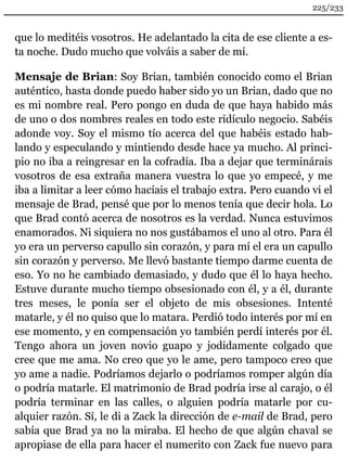 225/233 
que lo meditéis vosotros. He adelantado la cita de ese cliente a es-ta 
noche. Dudo mucho que volváis a saber de mí. 
Mensaje de Brian: Soy Brian, también conocido como el Brian 
auténtico, hasta donde puedo haber sido yo un Brian, dado que no 
es mi nombre real. Pero pongo en duda de que haya habido más 
de uno o dos nombres reales en todo este ridículo negocio. Sabéis 
adonde voy. Soy el mismo tío acerca del que habéis estado hab-lando 
y especulando y mintiendo desde hace ya mucho. Al princi-pio 
no iba a reingresar en la cofradía. Iba a dejar que terminárais 
vosotros de esa extraña manera vuestra lo que yo empecé, y me 
iba a limitar a leer cómo hacíais el trabajo extra. Pero cuando vi el 
mensaje de Brad, pensé que por lo menos tenía que decir hola. Lo 
que Brad contó acerca de nosotros es la verdad. Nunca estuvimos 
enamorados. Ni siquiera no nos gustábamos el uno al otro. Para él 
yo era un perverso capullo sin corazón, y para mí el era un capullo 
sin corazón y perverso. Me llevó bastante tiempo darme cuenta de 
eso. Yo no he cambiado demasiado, y dudo que él lo haya hecho. 
Estuve durante mucho tiempo obsesionado con él, y a él, durante 
tres meses, le ponía ser el objeto de mis obsesiones. Intenté 
matarle, y él no quiso que lo matara. Perdió todo interés por mí en 
ese momento, y en compensación yo también perdí interés por él. 
Tengo ahora un joven novio guapo y jodidamente colgado que 
cree que me ama. No creo que yo le ame, pero tampoco creo que 
yo ame a nadie. Podríamos dejarlo o podríamos romper algún día 
o podría matarle. El matrimonio de Brad podría irse al carajo, o él 
podría terminar en las calles, o alguien podría matarle por cu-alquier 
razón. Sí, le di a Zack la dirección de e-mail de Brad, pero 
sabía que Brad ya no la miraba. El hecho de que algún chaval se 
apropiase de ella para hacer el numerito con Zack fue nuevo para 
 