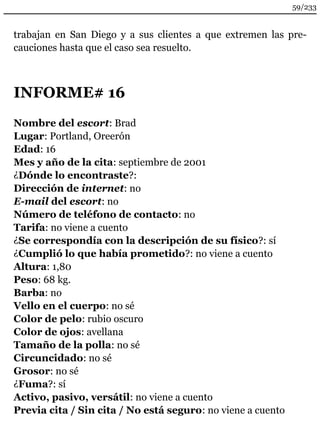 trabajan en San Diego y a sus clientes a que extremen las pre-cauciones 
hasta que el caso sea resuelto. 
INFORME# 16 
Nombre del escort: Brad 
Lugar: Portland, Oreerón 
Edad: 16 
Mes y año de la cita: septiembre de 2001 
¿Dónde lo encontraste?: 
Dirección de internet: no 
E-mail del escort: no 
Número de teléfono de contacto: no 
Tarifa: no viene a cuento 
¿Se correspondía con la descripción de su físico?: sí 
¿Cumplió lo que había prometido?: no viene a cuento 
Altura: 1,80 
Peso: 68 kg. 
Barba: no 
Vello en el cuerpo: no sé 
Color de pelo: rubio oscuro 
Color de ojos: avellana 
Tamaño de la polla: no sé 
Circuncidado: no sé 
Grosor: no sé 
¿Fuma?: sí 
Activo, pasivo, versátil: no viene a cuento 
Previa cita / Sin cita / No está seguro: no viene a cuento 
59/233 
 