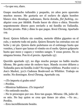 —Lo que sea, claro. 
Guapo muchacho tailandés y pequeño, 20 años pero aparento 
muchos menos. Me gustaría ser el esclavo de algún hombre 
blanco rico. Bondage, sadomaso, lluvia dorada, fist fucking, cu-alquier 
cosa por $$$$$. Puedo hacer de chico o chica. Necesito 
urgentemente dinero para enviarlo a mi familia en Tailandia. 
Escribe pronto. Pide y dime lo que pagas. Kwui Chrung. Apartado 
119. 
Kwui. Quiero follarte sin condón, meterte dildos gigantes en el 
culo, y meterte todo mi puño. Quiero llenarte las entrañas con mi 
leche y mi pis. Quiero darte puñetazos en el estómago hasta que 
vomites, y hacer que lamas el vómito en el suelo. Quiero golpearte 
hasta que mees y cagues y vomites sangre. Y cosas peores. No es 
ninguna broma. Pon tú el precio. Apartado 157. 
Querido apartado 157, no digo mucho porque no hablo mucho 
idioma. Me gusta estar de esclavo tuyo. Manda 10.000 dólares a 
Tailandia para mi familia ¿vale? No tengo teléfono. Puedes venir a 
Jon’s Market, 31171 Cadenza Boulevard en Whittier. Trabajo en 
noche. No domingos. Kwui Chrung. Apartado 119. 
—¿Te importa si grabo esto? 
—Perdón. 
—Mientras hablamos. ¿Te importa? 
—No entiendo mucho. 
—No te preocupes por eso. Eres tan guapo. Mírame. Oh, joder di-os 
mío. No hay quien se crea que tienes 20 años. —Yo no… 
Perdón. 
—Eres increíblemente bonito. 
79/233 
 