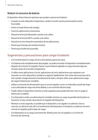 Nociones básicas
15
Reducir el consumo de batería
El dispositivo ofrece diversas opciones que ayudan a preservar la batería.
• 	Cuando no esté utilizando el dispositivo, cambie al modo inactivo presionando la tecla
Encendido.
• 	Active el modo Ahorro de energía.
• 	Cierre las aplicaciones innecesarias.
• 	Desactive la función Bluetooth cuando no la utilice.
• 	Desactive la funciónWi-Fi cuando no la utilice.
• 	Desactive la sincronización automática de las aplicaciones.
• 	Disminuya el tiempo de retroiluminación.
• 	Disminuya el brillo de la pantalla.
Sugerencias y precauciones para cargar la batería
• 	Si el nivel de batería es bajo, el icono de la batería aparecerá vacío.
• 	Si la batería está completamente descargada, no podrá encender el dispositivo inmediatamente
después de conectar el cargador. Espere a que la batería agotada se cargue durante algunos
minutos antes de encender el dispositivo.
• 	Si utiliza varias aplicaciones a la vez, aplicaciones de red o aplicaciones que requieran una
conexión con otro dispositivo, la batería se agotará rápidamente. Para evitar desconectarse de la
red o perder energía durante la transferencia de datos, siempre utilice estas aplicaciones luego
de cargar la batería por completo.
• 	Utilizar una fuente de alimentación que no sea el cargador, como un ordenador, puede dar lugar
a una velocidad de carga más lenta debido a una corriente eléctrica baja.
• 	Puede utilizar el dispositivo mientras se está cargando, pero puede demorar más en cargar la
batería por completo.
• 	Si el dispositivo recibe una alimentación inestable mientras se carga, la pantalla táctil podría no
funcionar. Si esto sucede, desconecte el cargador del dispositivo.
• 	Mientras se está cargando, es posible que el dispositivo y el cargador se calienten. Esto es
normal y no afecta la vida útil ni el rendimiento del dispositivo. Si la batería se calienta más de lo
normal, el cargador podría dejar de cargar.
• 	Si el dispositivo no se carga correctamente, llévelo junto con el cargador a un Centro de
Servicios de Samsung.
 