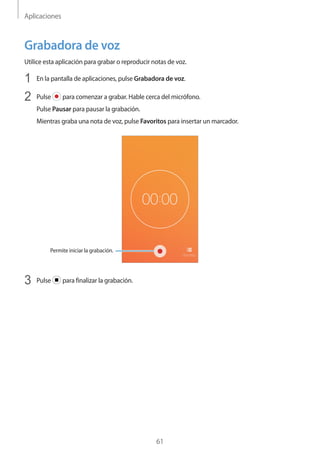 Aplicaciones
61
Grabadora de voz
Utilice esta aplicación para grabar o reproducir notas de voz.
1	 En la pantalla de aplicaciones, pulse Grabadora de voz.
2	 Pulse para comenzar a grabar. Hable cerca del micrófono.
Pulse Pausar para pausar la grabación.
Mientras graba una nota de voz, pulse Favoritos para insertar un marcador.
Permite iniciar la grabación.
3	 Pulse para finalizar la grabación.
 
