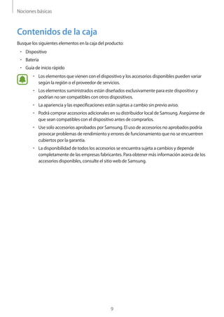 Nociones básicas
9
Contenidos de la caja
Busque los siguientes elementos en la caja del producto:
• 	Dispositivo
• 	Batería
• 	Guía de inicio rápido
• 	Los elementos que vienen con el dispositivo y los accesorios disponibles pueden variar
según la región o el proveedor de servicios.
• 	Los elementos suministrados están diseñados exclusivamente para este dispositivo y
podrían no ser compatibles con otros dispositivos.
• 	La apariencia y las especificaciones están sujetas a cambio sin previo aviso.
• 	Podrá comprar accesorios adicionales en su distribuidor local de Samsung. Asegúrese de
que sean compatibles con el dispositivo antes de comprarlos.
• 	Use solo accesorios aprobados por Samsung. El uso de accesorios no aprobados podría
provocar problemas de rendimiento y errores de funcionamiento que no se encuentren
cubiertos por la garantía.
• 	La disponibilidad de todos los accesorios se encuentra sujeta a cambios y depende
completamente de las empresas fabricantes. Para obtener más información acerca de los
accesorios disponibles, consulte el sitio web de Samsung.
 