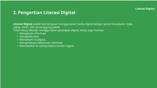 Literasi Digital
2. Pengertian Literasi Digital
Literasi Digital adalah kemampuan menggunakan media digital dengan penuh kesadaran, bijak,
cakap, aman, dan bertanggung jawab.
Tidak hanya sekadar menggunakan perangkat digital, tetapi juga mampu:
• Mengakses informasi
• Mengelola data
• Memahami isi digital
• Mengevaluasi kebenaran informasi
• Menciptakan & memproduksi konten digital
 