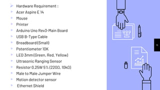 15
 Hardware Requirement :
▹ Acer Aspire E 14
▹ Mouse
▹ Printer
▹ Arduino Uno Rev3-Main Board
▹ USB B-Type Cable
▹ Breadboard (Small)
▹ Potentiometer 10K
▹ LED 3mm (Green, Red, Yellow)
▹ Ultrasonic Ranging Sensor
▹ Resistor 0.25W 5% (220Ω, 10kΩ)
▹ Male to Male Jumper Wire
▹ Motion detector sensor
▹ Ethernet Shield
 