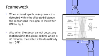 16
Framework
▹ When a crossing or human presence is
detected within the allocated distance,
the sensor send the signal to the switch
ON the light.
▹ Also when the sensor cannot detect any
motion within the allocated time which is
30 minutes, the switch will automatically
turn OFF.
 