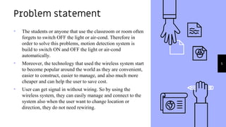• The students or anyone that use the classroom or room often
forgets to switch OFF the light or air-cond. Therefore in
order to solve this problems, motion detection system is
build to switch ON and OFF the light or air-cond
automatically.
• Moreover, the technology that used the wireless system start
to become popular around the world as they are convenient,
easier to construct, easier to manage, and also much more
cheaper and can help the user to save cost.
• User can get signal in without wiring. So by using the
wireless system, they can easily manage and connect to the
system also when the user want to change location or
direction, they do not need rewiring.
Problem statement
5
 