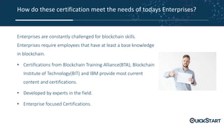 How do these certification meet the needs of todays Enterprises?
Enterprises are constantly challenged for blockchain skills.
Enterprises require employees that have at least a base knowledge
in blockchain.
• Certifications from Blockchain Training Alliance(BTA), Blockchain
Institute of Technology(BIT) and IBM provide most current
content and certifications.
• Developed by experts in the field.
• Enterprise focused Certifications.
 