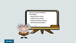 We’ll be using the following
technologies
• Web3.js (frame-work)
• TestRPC (test network)
• Solidity (scripting language)
• Remix Browser(compiler)
 