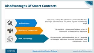 www.edureka.co/blockchain-trainingBlockchain Certification Training
Disadvantages Of Smart Contracts
Every Smart Contract that is deployed is immutable after that.
So changes to business logic and general bug fixes become really
tough
The concept of a decentralized backend is hard to
comprehend for inexperienced developers.
Smarts Contracts even though an old idea, is a fairly new
technology in application. Hence the community is small
and people are sceptic
Difficult To Understand
Maintenance
New Technology
 