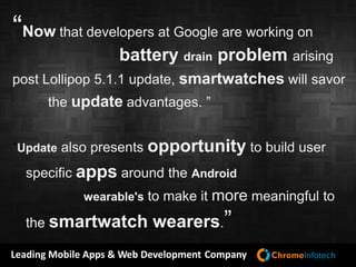 Leading Mobile Apps & Web Development Company
“Now that developers at Google are working on
battery drain problem arising
post Lollipop 5.1.1 update, smartwatches will savor
the update advantages. ”
“Update also presents opportunity to build user
specific apps around the Android
wearable's to make it more meaningful to
the smartwatch wearers.”
 