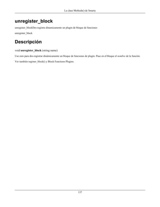 La clase Methods() de Smarty



unregister_block
unregister_blockDes-registra dinamicamente un plugin de bloque de funciones

unregister_block


Descripción
void unregister_block (string name)
Use esto para des-registrar dinámicamente un bloque de funciones de plugin. Pase en el bloque el nombre de la función.

Ver también register_block() y Block Functions Plugins.




                                                           137
 