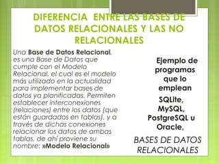 DIFERENCIA ENTRE LAS BASES DE
DATOS RELACIONALES Y LAS NO
RELACIONALES
Una Base de Datos Relacional,
es una Base de Datos que
cumple con el Modelo
Relacional, el cual es el modelo
más utilizado en la actualidad
para implementar bases de
datos ya planificadas. Permiten
establecer interconexiones
(relaciones) entre los datos (que
están guardados en tablas), y a
través de dichas conexiones
relacionar los datos de ambas
tablas, de ahí proviene su
nombre: »Modelo Relacional»
SQLite,
MySQL,
PostgreSQL u
Oracle, 
Ejemplo de
programas
que lo
emplean
BASES DE DATOS
RELACIONALES
 