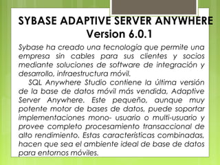 SYBASE ADAPTIVE SERVER ANYWHERE
Version 6.0.1
Sybase ha creado una tecnología que permite una
empresa sin cables para sus clientes y socios
mediante soluciones de software de integración y
desarrollo, infraestructura móvil.
SQL Anywhere Studio contiene la última versión
de la base de datos móvil más vendida, Adaptive
Server Anywhere. Este pequeño, aunque muy
potente motor de bases de datos, puede soportar
implementaciones mono- usuario o multi-usuario y
provee completo procesamiento transaccional de
alto rendimiento. Estas características combinadas,
hacen que sea el ambiente ideal de base de datos
para entornos móviles.
 
