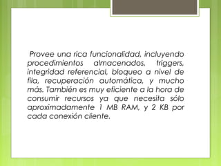 Provee una rica funcionalidad, incluyendo
procedimientos almacenados, triggers,
integridad referencial, bloqueo a nivel de
fila, recuperación automática, y mucho
más. También es muy eficiente a la hora de
consumir recursos ya que necesita sólo
aproximadamente 1 MB RAM, y 2 KB por
cada conexión cliente.
 