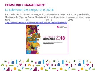 Pour aider les Community Manager à produire du contenu tout au long de l’année,
Mediaventilo (Agence Social Media) met à leur disposition le calendrier des temps
forts de l’année 2018 :
http://www.mediaventilo.com/calendrier-social-media-2018/
COMMUNITY MANAGEMENT
Le calendrier des temps forts 2018
 