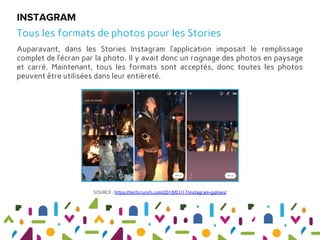 Auparavant, dans les Stories Instagram l’application imposait le remplissage
complet de l’écran par la photo. Il y avait donc un rognage des photos en paysage
et carré. Maintenant, tous les formats sont acceptés, donc toutes les photos
peuvent être utilisées dans leur entièreté.
INSTAGRAM
Tous les formats de photos pour les Stories
SOURCE : https://techcrunch.com/2018/01/17/instagram-giphies/
 