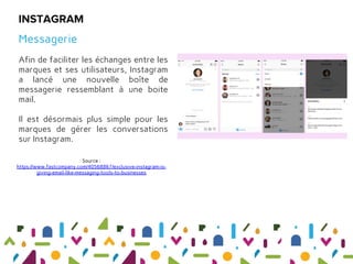 Afin de faciliter les échanges entre les
marques et ses utilisateurs, Instagram
a lancé une nouvelle boîte de
messagerie ressemblant à une boite
mail.
Il est désormais plus simple pour les
marques de gérer les conversations
sur Instagram.
INSTAGRAM
Messagerie
Source :
https://www.fastcompany.com/40568867/exclusive-instagram-is-
giving-email-like-messaging-tools-to-businesses
 