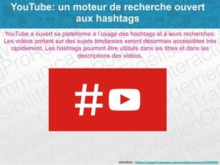 Page 2SOURCE : https://support.google.com/youtube/answer/6390658
YouTube a ouvert sa plateforme à l’usage des hashtags et à leurs recherches.
Les vidéos portant sur des sujets tendances seront désormais accessibles très
rapidement. Les hashtags pourront être utilisés dans les titres et dans les
descriptions des vidéos.
YouTube: un moteur de recherche ouvert
aux hashtags
 