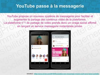 Page 3
YouTube passe à la messagerie
YouTube propose un nouveau système de messagerie pour faciliter et
augmenter le partage des contenus vidéo de la plateforme.
La plateforme n°1 de partage de vidéo prends donc un virage social affirmé
en lançant un service messagerie instantanée privée.
SOURCE : http://www.wired.com/2016/05/youtubes-new-messenger-means-youll-never-leave-youtube/
 